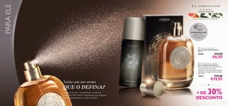 PARA ELE

Tipo de fragrância:
Aromática Amadeirada

toranja, essência de louro, cardamomo

EXPERIMENTE-ME!

Raspe sobre
os produtos e cheire
a fragrância!





 Flamboyant Body Spray
Spray Corporal Flamboyant
150 ml.

€10,00

30098

€6,95

 Flamboyant Eau de Toilette
Eau de Toilette Flamboyant
Notas vibrantes de citrinos levam-no
ao encontro de um coração
inebriante, coberto de especiarias que
simbolizam o requinte de uma vida de
luxo. 75 ml.

€29,00

19639

Sonha com um aroma

QUE O DEFINA?
Assegure-se que o seu perfume o retrata na
perfeição! Nós temos as fragrâncias que qualquer
homem precisa para se sentir conﬁante.

€19,95
•

30%

+ DE
DESCONTO
91

 