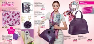 O REQUINTE DAS

FLORES



Mime as mulheres da sua vida com ﬂores,
neste Dia da Mulher. Estes magníﬁcos
acessórios, com motivos ﬂorais, adicionam
elegância à sua vida.

NOVO

 You Dazzle Bag Mug
Caneca Mala You Dazzle
Bonita caneca em cerâmica, com um
design ﬂoral, em forma de mala. Pode ir
à máquina de lavar loiça e ao microondas. D: 7,3 cm x A: 9,2 cm, volume:
260 ml.

27451

EDIÇÃO LIMITADA

i da
ição LimLtaIVOS
Ed
XC US

€11,00

€7,95



á!
dquira-os j
A

AC E S S Ó R I O

 You Dazzle Keyring
Porta-Chaves You Dazzle
Encantador porta-chaves com uma ﬂor.
Prende-se facilmente ao interior ou
exterior de uma mala, para um acesso
fácil. C: 6 cm x L: 2 cm x A: 6 cm.

27454



DESIGN
REVERSÍVEL!

Um lado com motivos
ﬂorais e outro
totalmente roxo

Para portáteis
até 15 polegadas!

€9,00

€5,95

 You Dazzle Bookmark
Marcador de Livros You Dazzle
Este adorável marcador de livros em
forma de ﬂor, de metal, é um excelente
acessório para marcar as páginas dos
seus livros. Níquel testado.
Comprimento: 8 cm.

27453

SE



€4,00

€2,95



You Dazzle Laptop Case
Bolsa para Portátil You Dazzle
Transporte o seu portátil nesta bolsa
cheia de estilo, em neopreno suave.
Adequado para portáteis com 15”.
C: 38 cm x L: 2 cm x A: 29 cm.

 You Dazzle Bag
Mala You Dazzle
Mala chique, em imitação de pele,
com 3 compartimentos no interior.
C: 34 cm x L: 17 cm x A: 26 cm.

27452

8

 You Dazzle Scarf
Écharpe You Dazzle
Adicione um pouco de cor ao seu dia com
esta écharpe suave e alegre, em poliéster.
Dimensões: 50 x 180 cm.

27455

27605

€19,00

€12,95

€14,00

€9,95

€40,00

€29,95

9

 