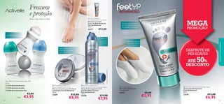 Feet Up Advanced
2 in 1 Deep Action Foot Scrub
Esfoliante para Pés
2 em 1 de Ação Profunda
Feet Up Advanced
100 ml.

Todo o dia, todos os dias!

23277

€13,00



PROMOÇÃO!

2) Testado em 97 consumidores com
calosidades e excesso de pele
morta/seca nos pés



24h PROTEÇÃO

MEGA



Reduz o aparecimento
de calosidades e pele seca
em apenas 2 semanas2)

Controlo de
odores
durante 24h
clinicamente
comprovado1)

Hidratação intensa
com o seu creme
preferido

Um aumento de
85%1) de hidratação
para os seus pés



DESFRUTE DE
PÉS SUAVES



50

ATÉ
%
DESCONTO

1) Testado instrumentalmente





Deo Roll-On Antitranspirante 24H
50 ml
 23723 Activelle Sensitive
 23725 Activelle Invisible
 25281 Activelle Cotton Dry

€5,00

Cada:
108

€3,95

 Feet Up Advanced
Rescue Treatment Foot Mask
Máscara Intensiva para Pés Secos
e Cansados Feet Up Advanced
100 ml.

22689

€12,00

€8,95

cuidados do corpo e capilares

Frescura
e proteção

 Feet Up Advanced 24 H
Odour Control Anti-perspirant Foot Spray
Spray Antitranspirante 24 H
para Pés Odour Control
Feet Up Advanced
150 ml.

25448

€11,00

€7,95

 Moisturising Socks
Meias para Hidratação
Tamanho único.

16675

€6,00

€2,95

 Feet Up Advanced Salvation foot cream
Creme para Pés Salvation
Feet Up Advanced
50 ml.

23276

€13,00

€6,95

109

 