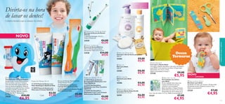 Divirta-os na hora
de lavar os dentes!



 Replacement Toothbrush Heads
Recarga da Escova de Dentes
Elétrica
2 cabeças/embalagem. 91 (C) x
13 (L) x 19 (A) mm.









€4,00
€2,95

 Electric Toothbrush
Escova de Dentes Elétrica
Não é indicado para crianças.
Dimensões: 20,6 x 3,5 x 2,6 cm.

€14,00
€9,95

23528



 Baby Oil
Óleo para Bebé
150 ml.


27638
110

€6,95



Pastas de Dentes 75 ml
Pastas de Dentes 50 ml
 23774 Pasta de Dentes com
Flúor Bubblegum Optifresh Kids
 20570 Pasta de Dentes com
Flúor para Crianças Optifresh

Cada:

€3,50
€2,95

Escovas de Dentes Optifresh Kids
Comprimento: 14 cm.
 23136 Escova de Dentes
Laranja Soft Optifresh Kids
 23138 Escova de Dentes Verde
Soft Optifresh Kids

Cada:

€3,00
€2,45

 20572 Pasta de Dentes
Branqueadora Multiações com
Flúor Optifresh
 21237 Gel Dentífrico
Multiações com Flúor Sensitive
Optifresh
 25494 Gel Dentífrico
Multiações 2 em 1 com Cristais
Refrescantes Optifresh

Cada:

€4,00
€2,95

Doces
Ternuras

 Baby Hair & Body Wash
Champô e Gel de Duche para Bebé
300 ml.

25282



cuidados do corpo e capilares





23529

€10,00



O tamanho
perfeito para as
mãos dos mais
pequenos!

Desenvolvido para
os dentes de leite

 Dolphin Toothbrush Timer
Temporizador de Areia Dolphin
Assegure que os seus ﬁlhos escovam
bem os dentes, durante 2 minutos,
com este divertido temporizador de
areia em forma de golﬁnho. Pode ser
colocado numa superfície lisa e direita
ou preso à parede, através de uma
ventosa. Acrílico, Silicone, madeira
certiﬁcada FSC™. Dimensões:
8 x 7,8 x 1,5 cm.






Cuidados dentários que as crianças vão adorar

NOVO

Cuidados delicados
para o seu
pequenino



25283
 Baby Soap Bar
Sabonete para Bebé
75 g.

25286

€9,00
€5,95

€8,00
€5,95
€4,00
€2,95

 Baby Giraffe Wash Mitt
Luva para Banho Baby Giraffe
Dimensões: 21 x 12 cm.

26301

€6,00
€3,95

 Baby Bath Book
Livro para o Banho Bebé
Livro para o banho interativo e com som, em plástico
suave PEVA. Com motivos marinhos. CE aprovado.
Dimensões: 13 x 12,5 x 1,5cm.
Idade recomendada: 6 meses +

27228

€8,00

€5,95

 Baby Nail Care Set
Kit Cuidados das Unhas
para Bebé
Kit de cuidados das unhas com
3 peças. Acessórios em aço
carbono e aço inoxidável.
Bolsa de plástico. Níquel Testado.
Dimensões da tesoura: 9,5 x 5cm,
Dimensões do corta-unhas: 5,5 x
2cm. Lima de unhas: 2 x 9 cm. Idade recomendada 0+

27227

€7,00

€4,95



NOVO

EDIÇÃO LIMITADA

 Baby Soothing Teether
Mordedor para Bebé
Mordedor em anel, com 4 peças. CE aprovado.
Dimensões variam: Diâmetros ente 5–7cm.
Idade recomendada 0+

27229

€7,00

€4,95

111

 