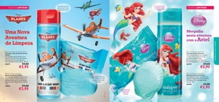 Um aroma fresco
e aquático para
a sua pequena
sereia

Champô e gel de
duche 2 em 1 com
um aroma cítrico

EDIÇÃO LIMITADA





Uma Nova
Aventura
de Limpeza

Mergulha
nesta aventura
com a Ariel

 Disney Planes Hair & Body Wash
Champô e Gel de Duche Disney
Aviões
Um champô e gel de duche 2 em 1
com um aroma cítrico e de almíscar.
Fórmula que não causa lágrimas.
Dermatologicamente testado. 200 ml.

 Disney Princess Shampoo
Champô Disney Princess
Um champô delicado para manter
o cabelo da sua pequena sereia
maravilhosamente limpo.
Fórmula que não causa lágrimas.
Dermatologicamente testado. 200 ml.

26417

€9,00



€5,95

26415

cuidados do corpo e capilares

EDIÇÃO LIMITADA

€9,00

€5,95


 Disney Planes Soap Bar
Sabonete Disney Aviões
Um divertido sabonete em forma de
nuvem, com um aroma cítrico e de
almíscar. Suave, para uma utilização
diária. Dermatologicamente testado.
75 g.

26853

112

 Disney Princess Soap Bar
Sabonete Disney Princess
Um sabonete suave, com um aroma
aquático refrescante, para o máximo
de limpeza. Dermatologicamente
testado. 75 g.

Sabonete em forma
de nuvem, com um
aroma cítrico e de
almíscar

26416

€4,00

€2,95

Um sabonete
brilhante em
forma de
concha

€4,00

€2,95

113

 