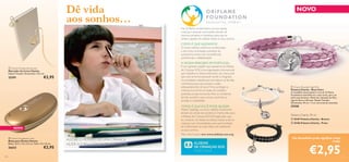 Dê vida
aos sonhos…



NOVO
Na Oriﬂame, empenhamo-nos em apoiar
crianças e pessoas carenciadas através de
diversos projetos e iniciativas, para que se
sintam capazes de realizar todos os seus sonhos.

COMO É QUE AJUDAMOS?

O nosso esforço centra-se na educação,
e isto inclui orientação, aumento da
autoestima, ensino de competências
proﬁssionais e alfabetização.



A NOSSA PARCEIRA EM PORTUGAL
 Charity Pendant Bookmark
Marcador de Livros Charity
Níquel Testado. Dimensões: 12,5 cm.

€2,95
Fotógrafo: Senad Gubelic, Aldeias SOS

25391



NOVO

É com grande orgulho que apoiamos as Aldeias
de Crianças SOS, uma organização internacional
que trabalha no desenvolvimento da criança até
que esta se torne autossuﬁ ciente e integrada
na sociedade, trabalha para fortalecer as famílias
vulneráveis, para que possam cuidar
adequadamente de seus ﬁ lhos, protege as
crianças que foram privadas de cuidados
parentais, proporcionando-lhes um ambiente
familiar protetor para crescer, sentindo-se
amadas e respeitadas.

26632
114

€2,95

ALEGRE O MUNDO DE UMA CRIANÇA.
AJUDE-A A REALIZAR OS SEUS DESEJOS.

27438

COMO É QUE VOCÊ PODE AJUDAR…

Neste Catálogo, os lucros obtidos localmente,
através da venda dos produtos Charity, irão para
a Aldeias de Crianças SOS Portugal, pelo que,
ao comprar um destes produtos, estará a dar às
crianças com necessidades uma oportunidade
de melhorarem as suas vidas e de realizarem
os seus sonhos.
Mais informações em: www.aldeias-sos.org

 Charity Sunglasses Case
Bolsa para Óculos Charity
Bolsa: 16,5 x 7,5 x 5,5 cm. Pano: 15 x 15 cm.

 Charity Bracelet Light Pink
Pulseira Charity – Rosa Claro
O medalhão desta pulseira rosa da Oriﬂame
Foundation assemelha-se a uma conta, para um
look mais feminino. Materiais: Imitação de Pele,
Liga de Zinco e Bronze. Níquel Testado.
Dimensões: 39 cm + 3 cm corrente de extensão.



Pulseira Charity 39 cm
 25187 Pulseira Charity – Branca


 25186 Pulseira Charity – Preta

Um bocadinho pode signiﬁcar tanto
Cada:

€2,95

115

 
