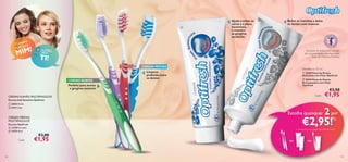 

pra
Com ara
UM p

IM!
M

Ajuda a evitar as
cáries e a placa
bacteriana,
e mantém
as gengivas
saudáveis



Reduz as manchas e deixa
os dentes mais brancos

E OUTRO
para

As pastas de dentes com ﬂuoreto
são recomendadas pela Associação
Sueca de Medicina Dentária.

TI!




CERDAS SUAVES





CERDAS MÉDIAS

Dentífricos 75 ml

Limpeza
profunda entre
os dentes

 20369 Pasta de Dentes
Anticáries com Flúor Optifresh
 20370 Pasta de Dentes
Branqueadora com Flúor
Optifresh

Perfeito para dentes
e gengivas sensíveis

€3,50

Cada:

CERDAS SUAVES, MULTIÂNGULOS

€1,95

Escovas Soft Sensitive Optifresh
 22833 Verde
 21411 Lilás

Escolha quaisquer

€2,95!

CERDAS MÉDIAS,
MULTIÂNGULOS
Escovas Optifresh
 13729 Vermelha
 11273 Azul

Cada:

128

2 por
1)

1) Deverá indicar os 2 códigos que pretende adquirir

€3,00

€1,95

ou

ou

129

 