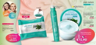 Para pele normal e oleosa

Ajuda a suavizar
e a secar as
borbulhas

25 toalhetes

pra
Com ara
UM p

Ajuda a hidratar e a
equilibrar a pele oleosa

 Pure Nature Organic Tea Tree &
Rosemary Purifying Blemish Solver
Stick Antiborbulhas Puriﬁcante
com Extratos Orgânicos de Tea
Tree e Alecrim Pure Nature
14 ml.



!
MIM

E OUTRO
para

Refrescam e removem
o brilho em excesso

TI!

€4,95

21347

EDIÇÃO LIMITADA

23675

Última apresentação!

24913

€12,00

€7,95

 Pure Nature Organic Tea Tree &
Rosemary Oil Purifying Face Cream
Creme de Rosto Puriﬁcante com
Extratos Orgânicos de Tea Tree
e Alecrim Pure Nature
75 ml.



 Pure Nature Tea Tree & Rosemary
Purifying Cleansing Wipes
Toalhetes de Limpeza com Extratos
de Tea Tree e Alecrim Pure Nature
25 unidades

Para todas
as idades

€13,00

€8,95



€8,00

Pura felicidade
para a sua pele

35%

+ DE
DESCONTO

Stick Antiborbulhas
+ Creme de Rosto

+

=

€ 12,95!
através do Código de
Conjunto 476016

138

139

 