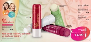 Bálsamo hidratante
e com brilho

pra
Com ara
UM p

!
MIM

 Pure Nature Organic
Aloe Vera & Arnica Lip Balm
Bálsamo de Lábios com Extratos
Orgânicos de Aloé Vera e Arnica
Pure Nature
4.5 g.



€7,00

23238

E OUTRO
para

TI!

 Pure Nature Organic
Açai Berry & Pomegranate Lip Balm
Bálsamo de Lábios com Extratos
Orgânicos de Açaí e Romã
Pure Nature
4.5 g.

Bálsamo de
lábios suavizante
e protetor

€7,00

23374

EDIÇÃO LIMITADA



 Essentials Lip Balm with Almond Oil
Bálsamo de Lábios com Óleo de
Amêndoas Essentials
4, 5 g.

26689

€7,00

Para lábios cuidados, que todas
as mulheres adoram!
Existe um ideal para si…
142



Bálsamo de
Lábios suavizante
e com cor

Adquira 1 por
€ 4,95
Adquira quaisquer

2 por

€ 6,95!

1)

1) Deverá indicar os 2 códigos que pretende adquirir

143

 
