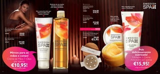 Desfrute de um banho
quente e relaxante
com óleos nutritivos

18483

Um creme de noite que
deixa as mãos mais
suaves e bonitas



 Swedish Spa
Exfoliating Body Scrub
Esfoliante Corporal
Swedish Spa
150 ml.

Pele magniﬁcamente
suave e toniﬁcada

€16,00
€10,95




 Swedish Spa
Anti-cellulite Cream
Creme Anticelulite
Swedish Spa
200 ml.

22683

€13,00
€8,95

Pele nutrida
e suave como
seda, tal como
você adora


 Swedish Spa Night Renewal Hand Cream
Creme de Mãos Cuidado de Noite
Swedish Spa
75 ml.

18484

€9,00
€5,95

 Swedish Spa Beauty Wonder Oil
Óleo Swedish Spa
150 ml.

18765

NOVO!

EDIÇÃO LIMITADA

 Bamboo Body Brush
Escova para o Corpo Bamboo
Materiais: Bambu, pelo de javali.
Dimensões: 8 x 8 x 3,2 cm.

27200

€11,00
€6,95

€8,00

€5,95




Mimos para as
mãos e corpo!

Creme de Mãos + Óleo
por apenas

€10,95!
Código de Conjunto 476009

144

Pele
deliciosamente
suavizada!

Esfoliante + Creme
Anticelulite por apenas

€15,95!
Código de Conjunto 476008

145

 