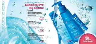 CUIDADOS DO ROSTO

A P E L E D E P R I M AV E R A

nunca esteve
tão bonita!



LIMPAR:

Utilize o Esfoliante Facial para
limpar o rosto em profundidade.
 Pure Skin Scrub Face Wash Deep Action
Esfoliante Facial Pure Skin
Esfoliante para um cuidado diário. Ajuda a combater o
aparecimento de borbulhas e pontos negros. 150 ml.

20194

€11,00

€6,95





TONIFICAR:

Utilize o Tónico para Pontos
Negros para puriﬁcar a pele
e fechar os poros.
 Pure Skin Blackhead Toner Deep Action
Tónico para Pontos Negros Pure Skin
Fórmula poderosa que remove a oleosidade em excesso, as
impurezas e as células mortas que originam a formação de
pontos negros. 150 ml.

20166

€11,00

€6,95

PARA SOS:

Combata as borbulhas
RAPIDAMENTE, em apenas 8 horas!

 Pure Skin Spot SOS Gel Deep Action
Gel SOS Ação Profunda para Borbulhas Pure Skin
Solução simples, mas eﬁcaz, para combater as borbulhas
em apenas 8 horas! Com Tecnologia Detect para combater
as bactérias e limitar a produção de sebo. 6 ml.

24752

€13,00

€7,95

+ de

35%
desconto

23

 