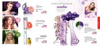●

ENTRE NUM MUNDO DE

€33,00

€22,95

toranja
rosa, ﬂor de
laranjeira,
vetiver

Pura inspiração num
frasco, só para si!
●



leta

25401

es
rd
vio

Vivacity Eau de Toilette
Eau de Toilette Vivacity
50 ml.



fragrâncias

16987

sonho

ve

Grace Eau de Parfum
Eau de Parfum Grace
50 ml.

folha
s

jasmim-daíndia, violeta,
cravo
saffron ﬂower,
ﬂamenco
trompette,
sandalwood

€29,00

€19,95

a l m ís c a r

 Muse Body Spray
Spray Corporal Muse
Entre num sonho maravilhoso com o
Spray Corporal Muse e as suas notas de
folhas verdes, violeta delicada e subtil
almíscar branco. 75 ml.

25042
limão,
amora branca
silvestre ,
almíscar
Midsummer Woman Eau de Toilette
Eau de Toilette Midsummer
para Ela
50 ml.

25395

62

€26,00

€16,95

€10,00

€6,95

 Muse Eau de Toilette
Eau de Toilette Muse
As notas de folhas verdes misturam-se
com a delicada violeta para um bouquet
encantador. Entre no mundo dos sonhos
com a Eau de Toilette Muse. 50 ml.

21671

€29,00

€19,95

63

 