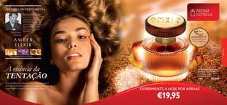 HISTÓRIA DO PERFUMISTA

Vincent Schaller
Perfumista de
Amber Elixir

AROMA
ESTRELA

Inspirado na beleza encantadora
do âmbar, Amber Elixir emana
uma aura de sensualidade e
tranquilidade. Esta é uma
fragrância para a mulher que
representa a natureza feminina
misteriosa e sedutora. Tal como o
pôr do sol do deserto sobre a
areia, este aroma está envolto
numa aura dourada de luzes
misteriosas.

EXPERIMENTE-ME!

fragrâncias

Raspe sobre o frasco
e cheire a fragrância!

mandarina, balsamina, âmbar

A essência da
TENTAÇÃO
Para a mulher que adora revelar o lado feminino e
sensual do seu caráter, não existe aroma mais indicado
e convidativo do que o clássico Amber Elixir!

66

Amber Elixir Eau de Parfum
Eau de Parfum Amber Elixir
Inspirada na misteriosa beleza do
âmbar, Amber Elixir exala uma
aura de sensualidade e
tranquilidade. 50 ml.

11367

€33,00

EXPERIMENTE-A HOJE POR APENAS

€19,95

67

 