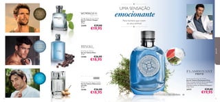 ●

UMA SENSAÇÃO

Voyager Spirit Eau de Toilette
Eau de Toilette Voyager
Spirit
75 ml.

25490

€29,00

spirit

€19,95

emocionante
Para homens que vivem
os seus sonhos!
●

café preto, folhas
de violeta, nota
de vu-huong

n

25488

fr ut

as

algada
as
ot

Rival Eau de Toilette
Eau de Toilette Rival
75 ml.

para ele

gengibre azul
do Madagáscar,
lentisco, folhas de
patchouli da
Indonésia

€26,00

€18,95

mu
sgo d car valho
e

nota marinha,
madeira de
caxemira,
sementes de
coentro

25396

74

Midsummer Man Eau de Toilette
Eau de Toilette Midsummer
para Ele
75 ml.

Flamboyant Privé Eau de Toilette
Eau de Toilette Flamboyant Privé
Sinta a energia cintilante de um amanhecer
apaixonado com as notas frescas e
masculinas da Eau de Toilette Flamboyant
Privé. 75 ml.

24737

€26,00

€18,95

€29,00

€19,95
75

 