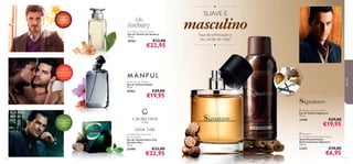 ●

SUAVE E

chá preto,
madeira de
cedro, mate
Sir Avebury Eau de Toilette
Eau de Toilette Sir Avebury
75 ml.

26763

masculino
Faça da soﬁsticação o
seu cartão de visita!

€33,00

€22,95

●



no
osc

per a

z-m

ada

para ele

açafrão,
pimenta preta,
nota marinha
Manful Eau de Toilette
Eau de Toilette Manful
75 ml.

26764

€29,00

€19,95

baunilha


 Signature Eau de Toilette
Eau de Toilette Signature
75 ml.

12190

noz-moscada,
sálvia, mirra
doce
Giordani Man Dolce Vita
Eau de Toilette
Eau de Toilette Dolce Vita
Giordani Man
75 ml.

22400
76

€33,00

€22,95

€29,00

€19,95

 Signature
Anti-perspirant Deodorant Spray
Spray Desodorizante
Antitranspirante Signature
150 ml.

12357

€10,00

€6,95

77

 