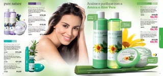 

Para todas
as idades

 Pure Nature Organic Blueberry &
Lavender Extract Calming Face Wash
Limpeza Facial com Extratos
Orgânicos Relaxantes de Mirtilos
e Lavanda Pure Nature
150 ml.



€10,00

15960

 Pure Nature Organic Blueberry &
Lavender Extract Calming Toner
Tónico com Extratos Orgânicos
Relaxantes de Mirtilos e Lavanda
Pure Nature
150 ml.

€10,00

15948

 Pure Nature Organic Blueberry &
Lavender Extract Calming Face Cream
Creme de Rosto com Extratos
Orgânicos Relaxantes de Mirtilos
e Lavanda Pure Nature
75 ml.



€13,00

15957

Para pele normal
e oleosa

€12,00

23468

18918



2

Refresca
e toniﬁca

€10,00

€6,95

 Pure Nature Organic Aloe Vera &
Arnica Extract Soothing Toner
Tónico com Extratos Orgânicos
Suavizantes de Aloé Vera e
Arnica Pure Nature
150 ml.

18919

€10,00

€6,95

 Pure Nature Organic Aloe Vera &
Arnica Extract Soothing Face Cream
Creme de Rosto com Extratos
Orgânicos Suavizantes de Aloé
Vera e Arnica Pure Nature
75 ml.



€11,00

 Pure Nature Organic Tea Tree &
Rosemary Purifying Soap Bar
Sabonete Puriﬁcante com
Extratos Orgânicos de Tea Tree
e Alecrim Pure Nature
100 g.
84

 Pure Nature Organic Aloe Vera &
Arnica Extract Soothing Face Wash
Limpeza Facial com Extratos
Orgânicos Suavizantes de Aloé
Vera e Arnica Pure Nature
150 ml.

Limpa e
protege



Para todas as
idades

€13,00

€8,95



 Pure Nature Organic Tea Tree &
Rosemary Purifying Oil
Óleo Puriﬁcante com Extratos
Orgânicos de Tea Tree e Alecrim
Pure Nature
10 ml.

21352

1

Para todos os tipos de pele,
especialmente para a pele sensível

18920

Para todas
as idades

 Pure Nature Organic Tea Tree &
Rosemary Purifying Blemish Solver
Stick Antiborbulhas Puriﬁcante
com Extratos Orgânicos de Tea
Tree e Alecrim Pure Nature
14 ml.

21347

Acalme e puriﬁque com a
Arnica e Aloé Vera

Natureza

Para todos os
tipos de pele





3

Suaviza e
Protege

€4,00
85

 