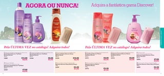 AGORA OU NUNCA!


















Pela ÚLTIMA VEZ no catálogo! Adquira todos!

Pela ÚLTIMA VEZ no catálogo! Adquira todos!

 Discover Taj Mahal Oriental Sunrise Shower Gel
Gel de Duche Discover Taj Mahal
Oriental Sunrise
750 ml.

 Discover Taj Mahal Oriental Sunrise Shower Gel
Gel de Duche Discover Taj Mahal
Oriental Sunrise
250 ml.

 Discover Kenya African Sunset Bath Foam
Espuma de Banho Discover Kenya
African Sunset
400 ml.

 Discover Mexico Caribbean Breeze Shower Gel
Gel de Duche Discover Mexico
Caribbean Breeze
250 ml.

 Discover Mexico Caribbean Breeze Body Scrub
Esfoliante Corporal Discover Mexico
Caribbean Breeze
200 ml.

24881

24366

22194

23711

23712

€12,00
€8,95

 Discover Taj Mahal
Oriental Sunrise Liquid Hand Soap
Sabonete Líquido Discover Taj Mahal
Oriental Sunrise
300 ml.

24367
92

cuidados do corpo e capilares



Adquira a fantástica gama Discover!

€7,00
€4,95

€8,00
€5,95

€10,00
€6,95

 Discover Kenya African Sunset Soap Bar
Sabonete Discover Kenya African Sunset
100 g.

22197

€2,50
€1,95

€8,00
€5,95

 Discover Mexico Caribbean Breeze Soap Bar
Sabonete Discover Mexico
Caribbean Breeze
100 g.

23713

€2,50
€1,95

€8,00
€5,95

 Discover China
Cherry Orchard Liquid Hand Soap
Sabonete Líquido Discover China
Cherry Orchard
300 ml.

18994

€7,00
€4,95

 Discover China Cherry Orchard Soap Bar
Sabonete Discover China Cherry Orchard
100 g.

18997

€2,50
€1,95
93

 