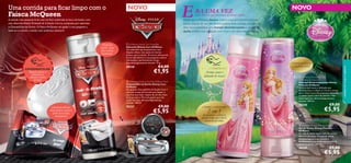 Uma corrida para ﬁcar limpo com o

Faísca McQueen

E

NOVO

EXPERIMENTE-ME!

Raspe sobre o
produto e
cheire o novo
aroma!



 Oriﬂame Disney Cars Soap Bar
Sabonete Disney Cars Oriﬂame
Um sabonete que proporciona uma
limpeza eﬁcaz, mas suave ao mesmo
tempo, para crianças. O aroma refrescante
da hortelã deixará o seu pequeno acelera
refrescado e perfeitamente limpo.
Dermatologicamente testado. 75 g.

30338

€4,00

€1,95



EXPERIMENTE-ME!

Aroma suave e
delicado de rosas!

 Oriﬂame Disney Cars Hair & Body Wash
Champô/Gel de Duche Disney Cars
Oriﬂame
Um prático Champô/Gel de Duche 2 em 1
com um aroma de hortelã para limpar o
seu mais que tudo, depois de um dia cheio
de brincadeira. Fórmula gentil, que não
causa lágrimas, dermatologicamente
testado. 200 ml.



Limpeza eﬁcaz,
mas suave, para a
pele dos mais
pequenos

30337

€9,00

€5,95

o champô e condicionador

Fórmula gentil para
a sua princesinha!

 Oriﬂame Disney Princess
Detangling Shampoo
Champô Desembaraçante Disney
Princess Oriﬂame
Um champô suave e delicado que
desembaraça o cabelo ao mesmo tempo
que o limpa maravilhosamente, deixando
o cabelo suave e fácil de pentear. Não
causa lágrimas, dermatologicamente
testado. 200 ml.

30340

2 em 1

desembaraça o cabelo ao
mesmo tempo que o deixa
perfeitamente limpo

cuidados do corpo e capilares

Fórmula
gentil, que
não causa
lágrimas


uma menina que precisava de tomar banho…

Deixe que a Princesa Aurora inspire a sua princesinha a tomar
banho depois de um dia de brincadeira. Esta coleção consiste de
dois novos produtos, um champô desembaraçante e um gel de
duche, ambos num delicado tom rosa e um doce aroma a rosas.

A estrela mais pequena lá de casa vai ﬁcar acelerada na hora do banho com
esta divertida Edição Prateada da Coleção Carros, composta por sabonete
e Champô/Gel de Duche. O Faísca McQueen vai ajudar o seu pequeno a
lavar-se e a tornar o banho uma autêntica aventura!



NOVO

RA UMA VEZ

€9,00

€5,95

 Oriﬂame Disney Princess Shower Gel
Gel de Duche Disney Princess
Oriﬂame
Um gel de duche suave, com um aroma
delicado de rosas. Este gel de duche
dermatologicamente testado é
perfeitamente adequado para a pele da
sua princesinha. 200 ml.

30339
100

€9,00

€5,95
101

 
