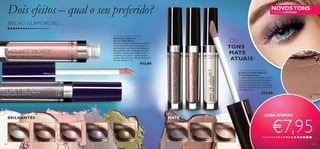 Dois efeitos – qual o seu preferido?

NOVOS TONS
EDIÇÃO LIMITADA

BRILHO GLAMOROSO…
Velvet Blaze Cream Eye Shadow
Sombras de Olhos em
Creme Velvet Blaze
Estas maravilhosas sombras de olhos em
creme oferecem uma cor duradoura e
não acumulam nas dobras das pálpebras.
Aplicação fácil com o aplicador ou com
os dedos. Ajuste a intensidade da cor
conforme o seu estilo – aplique menos
produto para uma cor subtil ou mais para
uma cor intensa. 3 ml.

...OU
TONS
MATE
ATUAIS?

€13,00

Matte Velvet Cream Eye Shadow
Sombras de Olhos Mate em
Creme Velvet Blaze
A sombra de olhos aveludada, que não
acumula nas dobras, que tanto adora,
agora em tons mate neutros, e com
pó ﬁxador. Perfeitas para looks de dia
subtis ou como base para sombras de
olhos em pó. 3 ml.

25094 Bare Pink

€13,00

atte

94 M
250
e
Taup

BRILHANTES
25092
Frosted White

108

MATE
25093
Sand Shimmer

25094
Bare Pink

25095
Shimmer Taupe

25096
Golden Green

30376
Matte Taupe

30375
Nude Mud

30372
Cream White

CADA APENAS

€7,95
109

 