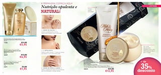 

A PRIMAVERA COMEÇA AQUI!



Nutrição opulenta e
NATURAL!



Limpa e
suaviza
com estilo!

EDIÇÃO LIMITADA



1. CREME DE DUCHE →
Limpeza verdadeiramente luxuosa.
Deixa a pele hidratada, suave e perfumada.

 Milk & Honey Gold Smoothing Sugar Scrub
Esfoliante Suavizante Milk & Honey Gold
200 ml.

17556

€11,00

€5,95

 Milk & Honey Gold Creme Bath
Creme de Banho Edição de Luxo
Milk & Honey Gold
300 ml.

18249

€12,00

10

← 2. ESFOLIANTE
Aplique na pele molhada 1–2 vezes por semana
para esfoliar e nutrir suavemente a pele.

€6,95

 Milk & Honey Gold Creamy Soap Bar
Limpeza em Barra Cremosa
Milk & Honey Gold
75 g.

15571

Um creme
intensamente
hidratante que é uma
delícia para as mãos e
para o corpo!

€3,00

€1,95

3. CREME DE MÃOS E CORPO →
Aplique imediatamente depois do banho/duche,
para uma hidratação e nutrição intensas.

 Milk & Honey Body Care Set
Conjunto Cuidados do Corpo
Milk & Honey
ESTE CONJUNTO CONTÉM:
• Creme de Duche Hidratante Milk & Honey Gold , 200 ml.
• Creme Nutritivo para Mãos e Corpo Milk & Honey Gold , 250 ml.

108431

€21,00

€12,95

+ de

35%
desconto

11

 