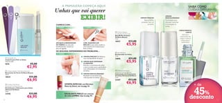A PRIMAVERA COMEÇA AQUI!



SAIBA COMO
CUIDAR DAS UNHAS

Unhas que vai querer

EXIBIR!



Base e brilho
protetor num só
produto

COMECE COM…
1º PASSO

LIME, SUAVIZE E DÊ
BRILHO às suas unhas usando os
três acessórios do Conjunto para
Polir as Unhas.

DE SEGUIDA, DEPENDENDO DO PROBLEMA…
3º PASSO
UNHAS FRACAS? Fortaleça-as
com uma Base/Brilho Protetor.

€5,00

€2,95

 Oriﬂame Beauty Nail Polish Remover
Removedor de Verniz Oriﬂame Beauty
75 ml.

18939

€11,00

€6,95

 Oriﬂame Nail Butter
Advanced Condition Reviver
Revitalizante e Hidratante para Unhas
Advanced Oriﬂame
1,6 g.

23446
12

€13,00

€6,95

CRESCIMENTO
LENTO

 Oriﬂame Beauty
Crystal Base & Top Coat
Base/Brilho Protetor
Oriﬂame Beauty
7 ml.
APLIQUE O REMOVEDOR
DE VERNIZ em cada unha
individualmente, usando um
disco de algodão.

9676

Formulado para
remover manchas
e branquear as
unhas

2º PASSO



 Nail Buffer Set
Conjunto para Polir as Unhas
14,2 cm cada.

UNHAS
DESCOLORADAS

UNHAS FRACAS

UNHAS QUE DEMORAM
A CRESCER?
Estimule o crescimento das unhas
e nutra as unhas secas e quebradiças
com o Estimulador de Crescimento
de Unhas.
UNHAS DESCOLORADAS?
Branqueie as suas unhas com
o Branqueador de Unhas!

18927

EXCELENTE PREÇO em cremes
de mãos JUMBO, veja na pág. 95.

€11,00

€5,95

 Nail Whitener
Branqueador de Unhas
7 ml.

24696

€11,00

€5,95







 Oriﬂame Nail Boost
Advanced Growth Reviver
Estimulador de Crescimento
de Unhas Advanced Oriﬂame
7 ml.

23447
OFERTA ESPECIAL nos Vernizes
More by Demi, ver na pág. 35.

Estimula o
crescimento das
unhas e nutre as
unhas secas e
quebradiças

€13,00

€6,95

+ de

45%
desconto

13

 