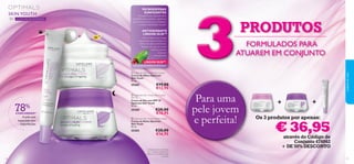 SKIN YOUTH

Micropartículas especialmente
concebidas para suavizar a aparência
das primeiras linhas, poros dilatados
e outras imperfeições da pele.

30+ COM MICROESFERAS


SPF

ANTIOXIDANTE
LINGON 50:50™

10

Uma protetora tecnologia
antioxidante que neutraliza os
efeitos dos danos ambientais,
fazendo com que as células
cutâneas possam
funcionar
normalmente.

LINGON 50:50™



TECNOLOGIA ANTIOXIDANTE PATENTEADA

 Optimals Skin Youth Eye Cream
Creme de Olhos Optimals
Skin Youth
15 ml.

25265

78%

CONCORDAM1)

A pele está
impecável, sem
imperfeições

 Optimals Skin Youth Day Cream
SPF 10
Creme de Dia com SPF 10
Optimals Skin Youth
50 ml.


25200

€28,00
€16,95

 Optimals Skin Youth Night Cream
Creme de Noite Optimals
Skin Youth
50 ml.

25203

32

€19,00
€12,95

€28,00
€16,95

1) Testado com o Creme de
Dia + Creme de Noite Skin
Youth em 56 mulheres após
1 semana

3

PRODUTOS
FORMULADOS PARA
ATUAREM EM CONJUNTO

Para uma
pele jovem
e perfeita!

cuidados do rosto

MICROESFERAS
SUAVIZANTES

+

+

Os 3 produtos por apenas:

€ 36,95

através do Código de
Conjunto 476062
+ DE 50% DESCONTO
33

 