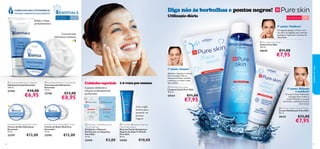 Diga não às borbulhas e pontos negros!

COMPLEXO MULTIVITAMÍNICO
TESTADO DERMATOLOGICAMENTE



Esfolia e limpa
profundamente

Para todos os
tipos de pele

Utilização diária

Para todas
as idades

Para a pele oleosa

15+

2º passo. Toniﬁcar!
De seguida, aplique o Tónico com
um disco de algodão, para remover
quaisquer impurezas e excesso de
oleosidade.

Concentrado
hidratante intensivo




 Pure Skin Face Toner
Tónico Pure Skin
150 ml.

20620

€11,00

€7,95

cuidados do rosto



1º passo. Limpar!

 Essentials Daily Scrub Cleanser
Esfoliante Facial Essentials
100 ml.

23744

€10,00

€6,95

 Essentials Moisture Concentrate
Concentrado Hidratante
Essentials
75 ml.

23748

€12,00

€8,95

Cuidados especiais 1-2 vezes por semana
2 passos: esfoliante e
máscara profundamente
puriﬁcantes



Essentials Nourishing Night Cream
Creme de Noite Nutritivo
Essentials
75 ml.

23747

23745



€12,00

 Pure Skin 1 Clarifying Scrub
2 Purifying Mask
Esfoliante e Máscara
Puriﬁcante em Saquetas
Pure Skin
12 ml.

 Pure Skin Blackhead Clearing
Mask Deep Action
Máscara Facial Antipontos
Negros de Ação Profunda
Pure Skin
50 ml.

22418
36

€12,00

24202

€3,00

 Pure Skin Face Wash
Limpeza Facial Pure Skin
150 ml.

20164

Com argila
branca para
prevenir os
pontos
negros
Essentials Moisturising Day Cream
Creme de Dia Hidratante
Essentials
75 ml.

Aplique a Limpeza e remova
bem com água. Não se
esqueça de limpar também
o pescoço e a zona à volta
das orelhas!

€11,00

€7,95



3º passo. Hidratar
e matiﬁcar!

O nosso Creme Matiﬁcante
consegue fazer ambas as
tarefas. Mantém a sua pele
hidratada e matiﬁcada durante
mais tempo!
 Pure Skin Shine Control Cream
Creme Matiﬁcante Pure Skin
50 ml.

20167

€12,00

€7,95

€10,00
37

 