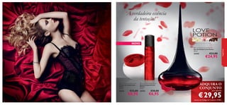 “A verdadeira essência
da tentação!”

NOVO

 Love Potion Eau de Parfum
Eau de Parfum Love Potion
50 ml.



22442

€33,00

€24,95

fragrâncias

gengibre, ﬂor de cacau, chocolate





 Love Potion Body Cream
Creme de Corpo Love
Potion
250 ml.

30594

46

 Love Potion Body Spray
Spray Corporal Love
Potion
75 ml.

30593

€12,00

€8,95

€10,00

€6,95

ADQUIRA O
CONJUNTO
por apenas

€ 29,95

através do Código de Conjunto 476063

47

 