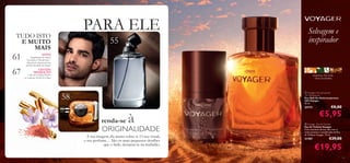 PARA ELE

TUDO ISTO
E MUITO
MAIS

61
67

Selvagem e
inspirador

55

NOVO!

Fragrâncias de viagem
Ascendant e Flamboyant –
disponíveis apenas por um
período limitado de tempo!

spirit



GRANDE
PROMOÇÃO!

+ DE 45% DESCONTO
no conjunto North For Men!

tangerina, chá verde,
mirra da namíbia

58



renda-se

à

ORIGINALIDADE

A sua imagem diz muito sobre si. O seu visual,
o seu perfume… São os mais pequenos detalhes
que o farão destacar-se na multidão.

 Voyager Anti-perspirant
24H Deodorant
Deo Roll-On Antitranspirante
24H Voyager
50 ml.

23173

€8,00

€5,95

 Voyager Eau de Toilette
Eau de Toilette Voyager
Viva a aventura da sua vida com as
notas picantes e amadeiradas da Eau
de Toilette Voyager. 75 ml.

21707

€29,00

€19,95
53

 
