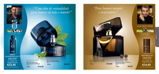 manjericão, alcaçuz, pralina

absinto, pimenta preta,
vetiver do Haiti




para ele

“Para homens ousados
e inspiradores”

“Uma dose de sensualidade
para homens de todo o mundo!”




SPRAY
DESODORIZANTE

GRÁTIS*

na compra da
Fragrância por

€22,95

*Enviado automaticamente

56

DEO ROLL-ON
 S8 Night Antiperspirant
Deodorant Spray
Spray Desodorizante
Antitranspirante S8 Night
150 ml.

15184

€10,00

 S8 Night Eau de Toilette
Eau de Toilette S8 Night
50 ml.

15183

€29,00

 Giordani Man Eau de Toilette
Eau de Toilette Giordani Man
75 ml.

17328

€34,00

 Giordani Man
Anti-perspirant 24H Deodorant
Deo Roll-On Antitranspirante
24H Giordani Man
50 ml.

17329

€8,00

GRÁTIS*

na compra da
Fragrância por

€24,95

*Enviado automaticamente

57

 