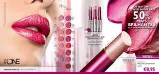 30430
Lustrous
Nude

30442 Trendy Berry

MAIS
BRILHANTES
QUE OS BATONS NORMAIS1)
1) testado com um medidor de brilho

30439
Brilliant
Fuchsia

30435
Vibrant
Blush

30443
Sexy
Plum

ot
ic
yp
n

The ONE Power Shine Lipstick
Batons Power Shine
The ONE
1,7 g.

€13,00

30442
Trendy
Berry

30436
Clover
Haze

H

30441
Red
Ovation

Pi
nk

30434
Glistening
Rose

Com Pérolas MetaShine
ultrarreﬂetoras, para um
brilho mais intenso e um
efeito cintilante.

1

30440
Glazed
Currant

LÁBIOS
DESLUMBRANTES QUE
ADORAM BRILHAR

30
43

30433
Pink
Dazzle

30444
Cocoa
Burst

GRANDE IMPACTO – BATOM POWER SHINE

50%

30438
Raspberry
Sorbet

30432
Rosewood
Gloss

4

OS BATONS
POWER SHINE SÃO

30437
Violet
Shine

30431
Pink
Hypnotic

30431 Pink Hypnotic

Atuais

30436 Clover Haze

A Modelo está a usar: Batons Power Shine The ONE 30442 Trendy
Berry, Bases de Cor IlluSkin The ONE 30598 Nude Pink.

15Tons

COMPLEXO LIP KISS
com SPF 12 que hidrata
durante todo o dia: lábios
mais suaves, lábios mais
brilhantes

NOVO!
Exclusivo

PREÇO DE LANÇAMENTO

apenas

€8,95

5

 