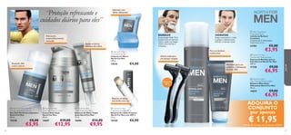 

BARBEAR

Hidratante
antienvelhecimento
avançado


HIDRATAR

A tecnologia Glide-Tech
proporciona um barbear
suave e ajuda a proteger
contra microcortes e
irritações.

Reduz as bolsas
debaixo dos olhos

Seque suavemente o rosto
e aplique o bálsamo para
hidratar e suavizar a pele.

23782


 North For Men
Cleansing Soap Bar
Limpeza em Barra
North For Men
100 g.

Proteção 24H
contra odores

15543

 Men’s Coolshave
Disposable Razor
Lâmina de Barbear
Coolshave
Conjunto de 2. Dimensões:
12,8 x 4,5 x 2 cm.

Para um barbear
confortável

Lâmina tripla para
um barbear simples

€4,00





Aftershave para um
conforto e hidratação
durante 24H

Conjunto
de 2


17358

 North For Men Roll-On
Deodorant Anti-perspirant
Deo Roll-On Antitranspirante
North For Men
50 ml.

 North For Men
Triple Action Eye Balm
Bálsamo de Olhos Tripla
Ação North For Men
15 ml.

 North For Men
Protective Lip Balm SPF 6
Bálsamo de Lábios Protetor
North For Men com SPF 6
4, 5 g.

15548

66

 North For Men
Total Age Control Cream
Creme Anti-Idade
North For Men
50 ml.

16687

16686

20160

€8,00

€5,95

€19,00

€12,95

€14,00

€9,95

€6,00

€9,00

€6,95

 North For Men
After Shaving Moisture Balm
Bálsamo Aftershave
Hidratante North For Men
50 ml.

14654
Bálsamo de lábios
sem brilho nem cor

€3,95

 North For Men
Normal Skin Shaving Foam
Espuma de Barbear para a
Pele Normal North For Men
200 ml.




€5,00

para ele

“Proteção refrescante e
cuidados diários para eles”

Sabonete com
efeito refrescante

€9,00

€6,95

ADQUIRA O
CONJUNTO
por apenas

€ 11,95

através do Código de Conjunto 476064
67

 