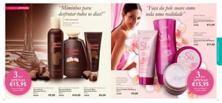 “Miminhos para
desfrutar todos os dias!”

“Faça da pele suave como
seda uma realidade”

Espuma luxuosa
 Silk Beauty Shower Cream
Creme de Duche Silk Beauty
200 ml.

Última apresentação!

Desfrute do aroma rico
do chocolate



€11,00

21460



Hidrata a pele em
profundidade





 Silk Beauty Body Cream
Creme de Corpo Silk Beauty
200 ml.



€11,00

21461



3

por

APENAS

€15,95
104

 Chocolate Dream Shower Gel
Gel de Duche
Chocolate Dream
200 ml.

 Chocolate Dream Bubble Bath
Espuma de Banho
Chocolate Dream
300 ml.

 Chocolate Dream Hand Cream
Creme de Mãos
Chocolate Dream
75 ml.

30334

através do Código de
Conjunto 476065

3

Creme nutritivo
para umas mãos
extremamente
suaves

30335

30336

€9,00

€10,00

€6,00

por

APENAS

 Silk Beauty Hand Cream
Creme de Mãos Silk Beauty
100 ml.

21459

cuidados do corpo e capilares

EDIÇÃO LIMITADA

€15,95
através do Código de
Conjunto 476066

€9,00
105

 