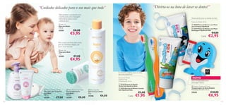 “ Divirta-os na hora de lavar os dentes!”

“Cuidados delicados para o seu mais que tudo”
Óleo protetor e suavizante para
o banho, para uma massagem
relaxante ou para o couro
cabeludo seco
 Baby Oil
Óleo para Bebé
150 ml.

25283

€8,00



Desenvolvido para os dentes de leite
Pastas de Dentes 50 ml
 20570 Pasta de Dentes com Flúor
para Crianças Optifresh
 23774 Pasta de Dentes com Flúor
Bubblegum Optifresh Kids



€5,95

€4,00

Cada:

€2,95



Para a zona da fralda, bem como
para os adoráveis refegos, que
ﬁcam mais húmidos



 Baby Talc
Talco para Bebé
75 g.

25285





€7,00

€4,95




O tamanho perfeito para as mãos
dos mais pequenos!



NOVO

Escovas de Dentes
Optifresh Kids
Comprimento: 14 cm.

 Baby Hair & Body Wash
Champô e Gel de Duche
para Bebé
300 ml.

25282
110

 Baby Moisturising Cream
Creme Hidratante
para Bebé
150 ml.

25284

€9,00

€8,00

 Baby Soap Bar
Sabonete para Bebé
75 g.

25286

€4,00

 23138 Escova de Dentes
Verde Soft Optifresh Kids
 23136 Escova de Dentes Laranja
Soft Optifresh Kids

€3,00

Cada:

€1,95

Dois minutos para uma
escovagem eﬁcaz
 Dolphin Toothbrush Timer
Temporizador de Areia Dolphin
Dimensões: 8 x 7,8 x 1,5 cm.

27638

€10,00

€6,95

111

 