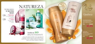 

TUDO ISTO
E MUITO
MAIS

126
128

NATUREZA
127



ADQUIRA MAIS,
POUPE MAIS!

Ofertas exclusivas nos cuidados
do rosto Pure Nature
– a não perder!

PROMOÇÕES
JUMBO!

Tesouros Nature Secrets
750ml para o cabelo e
duche a um preço
fantástico!

EXPERIMENTE-ME!

Raspe sobre o frasco
e cheire a fragrância!

Opulência
 Milk & Honey Gold Shampoo
Champô Milk & Honey Gold
Champô nutritivo, formulado a partir
de Extratos Orgânicos de Leite e Mel.
Textura e fragrância requintadas.
200 ml.

126

22624

ao

renda-se
BRILHO RADIANTE
Uma vida repleta de brilho. Uma vida repleta de
liberdade. A nossa linha de cabelo Milk & Honey
Gold oferece-lhe o cuidado sumptuoso que precisa
para ter um cabelo saudável e brilhante.

€10,00

€5,95

 Milk & Honey Gold Conditioner
Condicionador
Milk & Honey Gold
Condicionador nutritivo, formulado a
partir de Extratos Orgânicos de Leite
e Mel. Textura e fragrância
requintadas. 200 ml.

22625

€10,00

€5,95

123

 