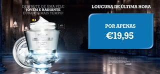 DESFRUTE DE UMA PELE
JOVEM E RADIANTE
DURANTE MAIS TEMPO!

40

+

Para todos os
tipos de pele

LOUCURA DE ÚLTIMA HORA

POR APENAS

€19,95
Diamond Cellular Anti-Ageing Cream
Creme Anti-Idade Diamond Cellular
Este creme excecional atenua os sinais de
envelhecimento para revelar uma pele capaz de
dizer “Não!” aos sinais do tempo. 50 ml.

13659

146

€42,00

147

 
