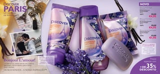 


2524 25
UM DESTINO
DE SONHO
Bonjour L’amour!
Viaje para o sul de Paris e
verá que é difícil não ﬁcar
deslumbrado com a cor
magníﬁca e o aroma da
LAVANDA em plena ﬂor.A Cidade da Luz, também conhecida como a cidade dos
apaixonados, é um local hipnótico, repleto de beleza,
prazer e inspiração.
OS SEUS SONHOS – A NOSSA INSPIRAÇÃO™
NOVO
Preços
especiais com
+ DE35%
DESCONTO
 Discover Parisian Delight
Body Scrub
Esfoliante Discover
Parisian Delight
200 ml.
30077 €8,00
€4,95
 Discover Parisian Delight
Shower Gel
Gel de Duche Discover
Parisian Delight
250 ml.
30075 €8,00
€4,95
 Discover Parisian Delight Soap Bar
Sabonete Discover
Parisian Delight
90 g.
30076 €3,00
€1,95
PARIS
SINTA O AROMA
E APAIXONE-SE:
Um aroma quente,
sedutor, com notas de toffee
e baunilha, enriquecidas
com o aroma romântico da
lavanda.
 