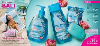 


28 29
Viaje até ao Paraíso
Onde a sensual luz do sol da ilha se funde
com as estimulantes ﬂores exóticas.
OS SEUS SONHOS – A NOSSA INSPIRAÇÃO™
UM DESTINO DE SONHO
SINTA
O AROMA E
APAIXONE-SE:
Uma mistura luxuosa de notas
verdes aquáticas, ﬂores brancas
exóticas e a sensual ﬂor de lótus.
O AROMA DA FLOR DE LÓTUS:
esta ﬂor é um lírio asiático, que
simboliza a iluminação espiritual e
é celebrada pela sua beleza delicada.
 Discover Bali Paradise Shower Gel
Gel de Duche Discover Bali
Paradise
250 ml.
30072 €8,00
€4,95
 Discover Bali Paradise Soap Bar
Sabonete Discover Bali Paradise
90 g.
30073 €3,00
€1,95
NOVO
 Discover Bali Paradise
Liquid Hand Soap
Sabonete Líquido Discover Bali
Paradise
300 ml.
30074 €7,00
€4,95
Preços
especiais com
BALI
ATÉ 35%
DESCONTO
 