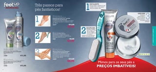 

1
3
2


30 31
3
 Feet Up Advanced
Cracked Heel Repair Foot Cream
Creme para Calcanhares Gretados
Feet Up Advanced
75 ml.
21889 €12,00
 Feet Up Advanced
Stimulating Cooling Relief Crackling Leg Mousse
Mousse Refrescante para as Pernas
Feet Up Advanced
150 ml.
21905 €12,00
 Feet Up Advanced
Rescue Treatment Foot Mask
Máscara Intensiva para Pés Secos
e Cansados Feet Up Advanced
Hidratação instantânea com o Complexo
Intensive Care e Extratos suavizantes.
Para melhores resultados, deixe atuar
durante a noite. 100 ml.
22689 €12,00
€6,95
 Feet Up Advanced
2 in 1 Deep Action Foot Scrub
Esfoliante para Pés 2 em 1 de Ação
Profunda Feet Up Advanced
O antibacteriano Mirto de Limão e o Complexo
Intensive Care puriﬁcam e revitalizam os seus
pés. 100 ml.
23277 €13,00
€7,95
 Foot Care Pumice Brush
Escova com Pedra Pomes
Essencial para o cuidado dos seus pés.
Remove as calosidades e as células mortas.
Dimensões: 16,5 x 3 x 3,5 cm.
9587 €6,00
€3,95
1
2
Com base em 146 votações globais

Três passos para
pés fantásticos!
MÁSCARA
Finalmente,
suavize,hidrate e
amacie os seus pés,
devolvendo-lhes o
seu estado natural de
perfeição!
ESFOLIANTE
ESCOVA COM
PEDRA POMES
Primeiro,aplique o esfoliante nos pés
cansados e secos,e limpe qualquer
excesso de sujidade e pele.
Agora,chegou a hora
de uma massagem
intensiva,revigorando
os seus pés e
limpando mais profundamente
qualquer acumulação de pele.
Mimos para os seus pés a
PREÇOS IMBATÍVEIS!
cuidadosdocorpoecapilares
 