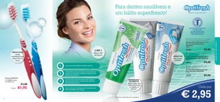 1
2
3
4




3736
AS PASTAS DE DENTES COM
FLUORETO SÃO
RECOMENDADAS PELA
ASSOCIAÇÃO SUECA DE
MEDICINA DENTÁRIA.
Cada:
Escovas Optifresh
 13729Vermelha
 11273 Azul
€3,00
Mostre o seu sorriso!
 Optifresh Multi-action 2-in-1 toothgel
with mouthwash beads Double Fresh
Gel Dentífrico Multiações 2 em 1
com Cristais Refrescantes
Optifresh
75 ml.
25494 €5,00
 Optifresh Multi-action Fluoride
Toothpaste Whitening
Pasta de Dentes Branqueadora
Multiações com Flúor Optifresh
75 ml.
20572 €5,00
 Optifresh Multi-action Fluoride
Toothgel Sensitive
Gel Dentífrico Multiações com
Flúor Sensitive Optifresh
75 ml.
21237 €5,00
1) com base na informação sobre os ingredientes
Ajuda a evitar que
a placa bacteriana
e o tártaro se
formem1)
cuidadosdocorpoecapilares
MÉDIA-DURA
Cerdas
multiângulos,para
limpar entre os
dentes
Oferece 360º
de frescura
ESCOVE COM MOVIMENTOS CURTOS E SUAVES.
TOME ESPECIALATENÇÃO NA ESCOVAGEM ENTRE OS
DENTES EAS GENGIVAS,ETAMBÉMAOS DENTES MAIS
DIFÍCEIS DEALCANÇAR.
ESCOVE OS SEUS DENTES DURANTE PELO MENOS 2
MINUTOS (DE MANHÃ E À NOITE) PARA OBTER OS
MELHORES RESULTADOS.
PARA UM HÁLITO MAIS FRESCO,NÃO SE ESQUEÇA DE
ESCOVARTAMBÉMA SUA LÍNGUA.
2 EM 1
BRANQUEIA
OS DENTES
Para dentes
sensíveis
Para dentes saudáveis e
um hálito superfresco!
SENSITIVE
Cada por
€ 2,95
€1,95
 
