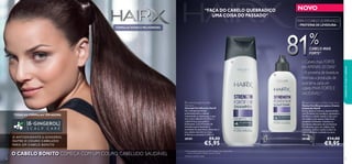 

38
TODAS AS FÓRMULAS TÊM AGORA
O ANTIOXIDANTE 6 -GINGEROL
NUTRE O COURO CABELUDO
PAR A UM CABELO BONITO
“FAÇA DO CABELO QUEBRADIÇO
UMA COISA DO PASSADO”
– Cabelo mais FORTE
em APENAS 30 DIAS1)
– A proteína de levedura
estimula a produção de
queratina,para um
cabelo MAIS FORTE E
SAUDÁVEL2)
– Cabelo mais FORTE– Cabelo mais FORTE
em APENAS 30 DIAS1)
– A proteína de levedura– A proteína de levedura
818181818181%%%
2)Testado cientiﬁcamente
1) Autoavaliação realizada por 89 mulheres com cabelo frágil,
a usar o champô e o tónico durante 30 dias
NOVO
39
– Cabelo mais FORTE– Cabelo mais FORTE
CABELO MAIS
FORTE1)
O CABELO BONITO COMEÇA COM UM COURO CABELUDO SAUDÁVEL
FÓRMULAS NOVAS E MELHORADAS
PARA O CABELO QUEBRADIÇO
- PROTEÍNA DE LEVEDURA -
cuidadosdocorpoecapilares
 HairX Strength Fortiﬁer
Shampoo
Champô Fortiﬁcante HairX
Um champô que limpa
profundamente o cabelo,
removendo as impurezas, e que
tem como objetivo fortiﬁcar o
cabelo fraco, que quebra
facilmente. Com Proteína de
Levedura para estimular a
produção de queratina, deixando o
seu cabelo mais forte e mais
brilhante e saudável.1) 250 ml.
30181 €8,00
€5,95
 HairX Strength Fortiﬁer Scalp Tonic
Tónico Fortiﬁcante para o Couro
Cabeludo HairX
Sérum leave-in intenso, desenvolvido
com Proteína de Levedura, ajudando a
fortiﬁcar o cabelo desda a raiz, para
um cabelo com aspeto mais forte,
saudável e brilhante. Contém os
benefícios adicionais de um Sistema
Fortiﬁcante, para um cabelo mais
resiliente. Aplicar todos os dias no
couro cabeludo molhado ou seco.
100 ml.
30182 €14,00
€9,95
 