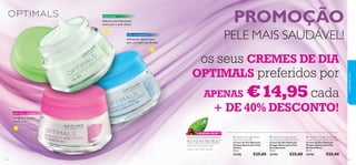 


5352
pele normal/mista
pele oleosa
Oferece uma hidratação
suave para a pele oleosa
Hidratação diária suave,
para uma pele equilibrada!
TECNOLOGIAANTIOXIDANTE PATENTEADA
Para Uma Pele Mais Bonita
LINGON 50:50™
pele seca e sensível
Revigora e suaviza
a pele seca
os seus CREMES DE DIA
OPTIMALS preferidos por
APENAS €14,95 cada
+ DE 40% DESCONTO!
PROMOÇÃO
PELE MAIS SAUDÁVEL!
 Optimals Oxygen Boost Day
Cream Normal/Combination Skin
Creme de Dia Optimals
Oxygen Boost para Pele
Normal/Mista
50 ml.
25196 €25,00
 Optimals Oxygen Boost
Day Cream Oily Skin
Creme de Dia Optimals
Oxygen Boost para Pele
Oleosa
50 ml.
25198 €25,00
 Optimals Oxygen Boost
Day Cream Dry/Sensitive Skin
Creme de Dia Optimals
Oxygen Boost para Pele
Seca/Sensível
50 ml.
25194 €25,00
cuidadosdorosto
Promove uma pele mais
suave a um nível celular.
5352
 