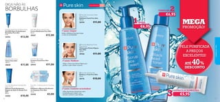 



LIMPAR:
5756
COMBATAAS BORBULHAS:
Para a pele oleosa 15+
Pure Skin Face Wash
Limpeza Facial Pure Skin
150 ml.
20164 €11,00
Pure Skin Shine Control Cream
Creme Matiﬁcante Pure Skin
50 ml.
20167 €12,00
Pure Skin Face Toner
Tónico Pure Skin
150 ml.
20620 €11,00
Pure Skin 1 Clarifying Scrub 2 Purifying
Mask
Esfoliante e Máscara Puriﬁcante
em Saquetas Pure Skin
12 ml.
22418 €3,00
Pure Skin Blackhead Clearing Mask
Deep Action
Máscara Facial Antipontos
Negros de Ação Profunda Pure
Skin
50 ml.
24202 €10,00
Pure Skin Spot SOS Gel Deep Action
Gel SOS Ação Profunda para
Borbulhas Pure Skin
6 ml.
24752 €13,00
2º passo. Toniﬁcar!
Utilize o Esfoliante Facial para limpar
o rosto em profundidade.
Utilize oTónico para Pontos Negros para
puriﬁcar a pele e fechar os poros.
PELE PURIFICADA
A PREÇOS
EXCELENTES!
MEGA
PROMOÇÃO!
TONIFICAR:
3º passo. Combater as borbulhas!
 Pure Skin Scrub Face Wash
Deep Action
Esfoliante Facial Pure Skin
150 ml.
20194 €11,00
 Pure Skin Blackhead Toner
Deep Action
Tónico para Pontos Negros
Pure Skin
150 ml.
20166 €11,00
 Pure Skin Hide & Treat
Disfarça e Trata Pure Skin
15 ml.
20176 €10,00
€6,95
€6,95
€5,95
ATÉ 40%
DESCONTO
cuidadosdorosto
1º passo. Limpar!
DIGA NÃO ÀS
BORBULHAS
Utilize diariamente,diretamente sobre
as borbulhas,para reduzir o seu
tamanho e prevenir a pele infetada.
 