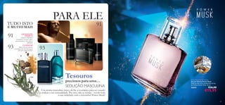 93
91
91
93
almíscar
almísísícar
madeirao
ud
noz-moscada
PARA ELE
89
Power Musk Eau de Toilette
Eau de Toilette Power Musk
Desfrute das notas amadeiradas da Eau
de Toilette Power Musk. 50 ml.
25472 €26,00
€15,95
Tesouros
preciosos para uma…
SEDUÇÃO MASCULINA
Um aroma masculino único dá-lhe a conﬁança para ser ousado
e realçar a sua sensualidade. Por isso, não se retraia – revele toda
a sua virilidade com o irresistível Power Musk!
EXCELENTE
OFERTA!
Adquira a fragrância
Ascendante e receba o spray
desodorizante e o deo roll-on
GRÁTIS!
CLÁSSICOS!
Alguns dos seus aromas
preferidos estão de volta, agora
ATÉ 40% DESCONTO!
TUDO ISTO
E MUITO MAIS
 