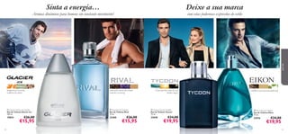 



9392
tangerina, erva-limão,
madeira de cedro
 Glacier Ice Eau de Toilette
Eau de Toilette Glacier Ice
100 ml.
19854 €26,00
€15,95
brisa marinha, calor do sol,
âmbar negro
 Tycoon Eau de Toilette
Eau de Toilette Tycoon
75 ml.
25048 €34,00
€19,95
 Eikon Eau de Toilette
Eau de Toilette Eikon
75 ml.
22916 €34,00
€19,95
 Rival Eau de Toilette
Eau de Toilette Rival
75 ml.
25488 €26,00
€15,95
madeira oud, camurça, patchouli
Sinta a energia…
Aromas dinâmicos para homens em constante movimento!
Deixe a sua marca
com estas poderosas expressões de estilo
paraele
café preto, folhas de violeta,
nota de vu-huong
 
