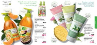 







101100
As parceiras
perfeitas para as
suas máscaras
faciais e limpezas
preferidas
– a felicidade da
simplicidade –
 16358 Máscara Puriﬁcante
com Extratos Orgânicos de
Argila e Bardana Pure Nature
 16357 Máscara Esfoliante
Peel-Off com Extratos
Orgânicos de Jasmim Pure
Nature
 16356 Máscara Hidratante
com Extratos Orgânicos de Chá
Branco Pure Nature
€7,00
€4,95
 Nature Secrets Liquid Soap with Anti-
bacterial Extracts Tea Tree & Mandarin
Sabonete Líquido com Extratos
Antibacterianos de Tea Tree e
Tangerina Nature Secrets
300 ml.
23412 €8,00
€5,95
 Nature Secrets Liquid Soap with
invigorating Ginseng & Passion fruit
Sabonete Líquido com Ginseng e
Maracujá Revigorantes Nature
Secrets
300 ml.
26445 €8,00
€5,95
Esfolia a pele
normal e mista
graças ao Jasmim
Limpa
profundamente
a pele normal a
oleosa graças à
Bardana
Hidrata todos os
tipos de pele
graças ao Chá
Branco
Puriﬁca intensamente
as mãos e amacia-as
suavemente
Última apresentação!
 Cellulose Face Sponge (Set of 2)
Esponja Facial de Celulose
(conjunto de 2)
Dimensões: 70 mm x 5 mm.
15887 €3,00
€1,95
Mergulhe nestas infusões frutadas,
MANTENHA-SE LIMPO
E REVIGORADO!
Descubra a beleza da
PELE INCRIVELMENTE
PURIFICADA!
Máscaras Faciais 50 ml
 Nature Secrets Body Mist with
Energising Mint & Raspberry
Spray Corporal com Hortelã
Energizante e Framboesa Nature
Secrets
150 ml.
23958 €9,00
 Nature Secrets Body Mist with Relaxing
Lavender & Fig
Spray Corporal com Lavanda
Relaxante e Figos Nature Secrets
150 ml.
23959 €9,00
Natureza
Suaviza a pele e
deixa-a mais saudável
e radiante
Cada:
 