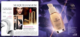 111
115
111
115
NOVO!
15 tons excecionais do
nosso mais recente batom
Giordani Gold!
ATÉ 40%
DESCONTO!
Olhos perfeitamente
deﬁnidos e pestanas mais
compridas – por MENOS!
No que diz respeito à maquilhagem, nada ajuda tanto a sua
beleza a brilhar como uma pele imaculada, com aspeto natural.
O Hidratante com Cor Glow Giordani Gold proporciona uma
cobertura requintada, para um look clássico e elegância feminina.
MAQUILHAGEM
109
Tesouros
preciosos para uma…
BELEZA PERFEITA
Giordani Gold
Tinted Glow Moisturiser SPF 15
Hidratante com Cor e SPF 15 Glow
Giordani Gold
Este hidratante é infundido com
ingredientes que cuidam da sua pele.
Utilize-o em vez da base, para um
acabamento natural. Contém SPF 15
para proteger a sua pele contra os raios
UV e combater os sinais de
envelhecimento. Embalagem brilhante.
30 ml.
23667 €16,00
€12,95
TUDO ISTO
E MUITO MAIS
 
