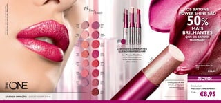 30430
Lustrous
Nude
30431
Pink
Hypnotic
30432
Rosewood
Gloss
30433
Pink
Dazzle
30434
Glistening
Rose
30435
Vibrant
Blush
30436
Clover
Haze
30437
Violet
Shine
30438
Raspberry
Sorbet
30439
Brilliant
Fuchsia
30440
Glazed
Currant
30441
Red
Ovation
30442
Trendy
Berry
30443
Sexy
Plum
30444
Cocoa
Burst
30431
Pink
H
ypnotic
30431PinkHypnotic
30436CloverHaze
30442TrendyBerry
133132
COMPLEXO LIP KISS
com SPF 12 que hidrata
durante todo o dia:lábios
mais suaves,lábios mais
brilhantes
LÁBIOS DESLUMBRANTES
QUE ADORAM BRILHAR
Com Pérolas MetaShine
ultrarreﬂetoras,para um
brilho mais intenso e um
efeito cintilante.
GRANDE IMPACTO – BATOM POWER SHINE
15Tons
Atuais
Exclusivo
PREÇO DE LANÇAMENTO
Cada:
NOVO!
OS BATONS
POWER SHINE SÃO
50%MAIS
BRILHANTES
QUE OS BATONS
NORMAIS1)
1)testado com um medidor de brilho
The ONE Power Shine Lipstick
Batons Power Shine The
ONE
1,7 g.
€13,00
€8,95
AModeloestáausar:BatonsPowerShineTheONE30442
TrendyBerry,BasesdeCorIlluSkinTheONE30598NudePink.
 