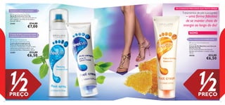 


Naturally cools,deodorises and refreshes!Naturally cools,deodorises and refreshes!
14 15
Nutra e hidrate com Cera de Abelha natural
O extrato de pinho e hamamelis mantêm
os pés frescos e reduzem os maus odores
NOVO
OS CUIDADOS PRECIOSOS QUETANTO DESEJA
Tratamentos de pés suavizantes Feet Up Reviving Foot Spray
Spray Revitalizante Feet Up
Ação refrescante e desodorizante para os
pés e sapatos, com Óleo de Eucalipto e
Hortelã. 250 ml.
21441 €14,00
€7,00
 Feet Up Anti-perspirant
Pine & Witch Hazel Foot Cream
Creme Antitranspirante de
Pinho & Hamamelis Feet Up
Controla a transpiração e reduz os maus
odores para uma frescura diária, com
extratos de Pinho e Hamamelis. 150 ml.
23281 €13,00
€6,50
 Feet Up Nourishing Beeswax
Foot Cream
Creme de Pés Nutritivo com Cera de
Abelha Feet Up
Creme de pés nutritivo com Cera de
Abelhas, para hidratar e suavizar os pés.
150 ml.
30356 €13,00
€6,50
– uma forma fabulosa
de se manter cheio de
energia ao longo do dia!
1/2PREÇO
1/2PREÇO
Desodoriza e refresca naturalmente!
 