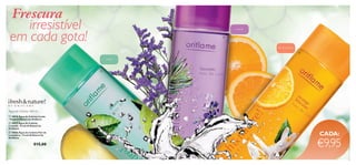 


2120
Frescura
Lavanda
Limão
Flor de laranjeira
irresistível
em cada gota!
 10918 Água de Colónia Limão
- Fresh & Nature by Oriﬂame
 10917 Água de Colónia
Lavanda - Fresh & Nature by
Oriﬂame
 10466 Água de Colónia Flor de
Laranjeira - Fresh & Nature by
Oriﬂame
€15,00
Água de Colónia 400 ml
CADA:
€9,95
 