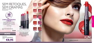 30569
Inﬁnite Rose
30571
Absolute Blush
30575
Endless Red
30577
Forever Plum
30573
Pink Unlimited
30570
Rosewood Eternity
30572
Always Cranberry
30576
Violet Extreme
30578
Mocha Intensity
30574
Fuchsia Excess
30578MochaIntensity
30574FuchsiaExcess
30571AbsoluteBlush
30575EndlessRed
30575EndlessRed
3130
€8,95
The ONE Colour Unlimited Lipstick
Batons Colour Unlimited The ONE
1,7 g.
€14,00
LONGA DURAÇÃO - BATOM COLOUR UNLIMITED
A Modelo está a usar: Bases de Cor
IlluSkin The ONE 30598 Nude
Pink, Batons Colour Unlimited The
ONE 30575 Endless Red, Máscara de
Pestanas Volume Blast The ONE
30460 Black.
maquilhagem
Exclusivo
PREÇO DE LANÇAMENTO
apenas
10HORAS1)
1) Duração até 10 horas
CORES DURADOURAS
E RICAS
A nossaTecnologia Lip Grip permite uma
aderência perfeita do batom aos lábios,
com ingredientes antimanchas, para uma
cor perfeita,duradoura… e confortável.2)
2)Testado em 99 mulheres
BATOM DE LONGA
DURAÇÃO
SEM RETOQUES,
SEM DRAMAS
CONFORTO E HIDRATAÇÃO
Textura LEVE,enriquecida
com uma MISTURA DE
ÓLEOS E MANTEIGAS,para
um conforto e hidratação de
longa duração
NOVO!
 