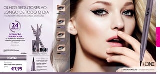 30475Black
30476Brown
30478Grey
30478 Grey
30475Black
30475 Black
30476 Brown
30477 Blue
3332
Os PIGMENTOS INTENSOS
conferem cores intensas e ricas
– 99% avaliaram2)
LONGA DURAÇÃO – EYELINER EM CANETA
2)Testado em 67 mulheres
A ponta de feltro suave
proporciona um traço
suave, preciso,sem
arrastar ou parar2)
.
Adequado para
utilizadores de lentes
de contacto.
Oftalmologicamente
testado.
Exclusivo
PREÇO DE LANÇAMENTO
apenas
maquilhagem
The ONE Eye Liner Stylo
Eyeliner em Caneta The ONE
0,8 ml.
€12,00
€7,95
NOVO!
EYELINER EM CANETA DE LONGA DURAÇÃO
PERFEIÇÃO MÁXIMA
DEFINIÇÃO
DURADOURA
24HORAS1)
1) Duração até 24 horas
A Modelo está a usar: Eyeliner em
Caneta The ONE 30475 Black,
Bases de Cor IlluSkin The ONE 30597
Fair Nude.
OLHOS SEDUTORES AO
LONGO DETODO O DIA
 