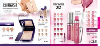 30612
Light
30613
Medium
30614
Dark
30628
Nude
Reﬂection
30629
Rose
Glacier
30630
Soft
Pink
30631
Soft
Coral
30632
Iridescent
Blush
30633
Trendy
Berry
30634
Luminous
Violet
30635
Plum
Dimension
30596
Porcelain
30597
Fair Nude
30598
Nude Pink
30599
Light Ivory
30600
Natural Beige
30601
Olive Beige
30615
Fair Light
30616
Nude Pink
30617
Nude Beige
30430
Lustrous
Nude
30431
Pink
Hypnotic
30432
Rosewood
Gloss
30433
Pink
Dazzle
30434
Glistening
Rose
30435
Vibrant
Blush
30436
Clover
Haze
30437
Violet
Shine
30438
Raspberry
Sorbet
30439
Brilliant
Fuchsia
30440
Glazed
Currant
30441
Red
Ovation
30442
Trendy
Berry
30443
Sexy
Plum
30444
Cocoa
Burst
30442TrendyBerry
30634LuminousViolet
30629RoseGlacier




30612
Light
30628
Nude
Reﬂection
30629

30632IridescentBlush
3534
COMPLEXO
CARING GLOSS
KISS:
quanto mais suaves
os lábios,melhor o
brilho
 The ONE Power Shine Lip Gloss
Brilhos de Lábios Power Shine
The ONE
5 ml.
€13,00
€8,95
NOVO!
PÓ COMPACTO
ACETINADO
Textura LEVE e ultraﬁna,
que se funde na pele,sem
formar linhas ﬁnas1)
NOVO!
BRILHO DE LÁBIOS
COM BRILHO
3D
 The ONE IlluSkin Concealer
Corretores IlluSkin
The ONE
10 ml.
€12,00
 The ONE IlluSkin Foundation
Bases de Cor IlluSkin
The ONE
30 ml.
€17,00
 The ONE Power Shine Lipstick
Batons Power Shine The
ONE
1,7 g.
€13,00
PARA UMACABAMENTO PERFEITO
A tecnologia HaloLight™
ilumina a pele,para um
acabamento natural
1)Testado em 102 mulheres
maquilhagem
The ONE IlluSkin Powder
Pó Compacto IlluSkin The ONE
8 g.
€15,00
€9,95
 