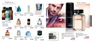 






7776
Free Attitude Eau de Toilette
Eau de Toilette Free Attitude
50 ml.
8124 €26,00
Espionage Eau de Toilette
Eau de Toilette Espionage
75 ml.
23629 €29,00
Architect Eau de Toilette
Eau de Toilette Architect
75 ml.
21559 €34,00
Eikon Eau de Toilette
Eau de Toilette Eikon
75 ml.
22916 €34,00
Voyager Eau de Toilette
Eau de Toilette Voyager
75 ml.
21707 €29,00
Voyager Spirit Eau de Toilette
Eau de Toilette Voyager Spirit
75 ml.
25490 €29,00
Gel de Duche 200 ml
 Ultimate Anti-perspirant Deodorant Spray
Spray Desodorizante Antitranspirante
Ultimate
A fusão única de pimenta Sichuan e areia quente,
com sensuais notas de base amadeiradas fazem
desta uma fragrância perfeita para o homem ativo.
150 ml.
30097 €10,00
€5,95
Excite by Oriﬂame Eau de Toilette
Eau de Toilette Excite by
Oriﬂame
75 ml.
15560 €29,00
Giordani Man Dolce Vita
Eau de Toilette
Eau de Toilette Dolce Vita
Giordani Man
75 ml.
22400 €34,00
Midsummer Man Eau de Toilette
Eau de Toilette Midsummer
para Ele
75 ml.
25396 €29,00
 Ultimate Eau de Toilette
Eau de Toilette Ultimate
O aroma apaixonante e quente da pimenta de
Sichuan é a nota principal desta excecional
fragrância masculina. 75 ml.
30095 €29,00
€19,95
pimenta de Sichuan, areia
quente, âmbar-cinzento
Expresse-se
de formas diferentes!
Faça acelerar
Eau de Toilette em Spray
150 ml
 24163 I.D. Beats
 24162 I.D. Energy
 24164 I.D. Player
€16,00
€11,95Cada:
 19675 True Instinct
 16472 Deep Impact
 18911 Inﬁnite Rush
€8,00
o coração com
um aroma clássico
moderno!
paraele
Últimaapresentação!
Cada:
 